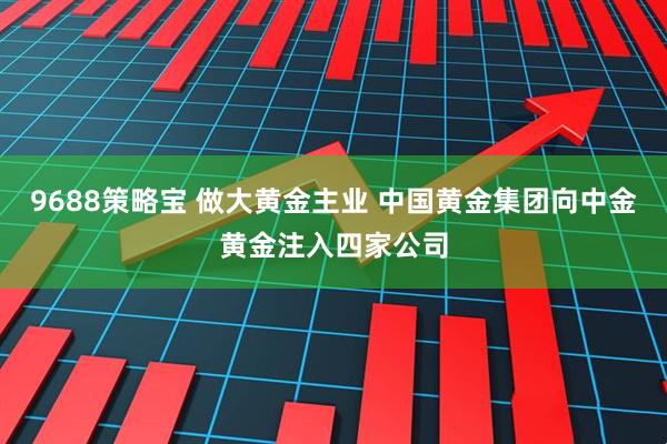 9688策略宝 做大黄金主业 中国黄金集团向中金黄金注入四家公司