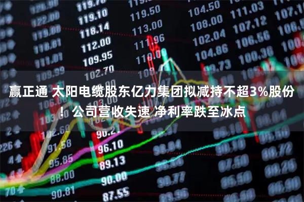 赢正通 太阳电缆股东亿力集团拟减持不超3%股份！公司营收失速 净利率跌至冰点