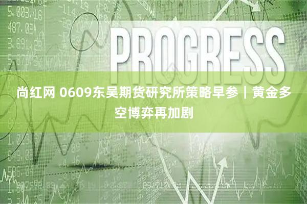尚红网 0609东吴期货研究所策略早参｜黄金多空博弈再加剧