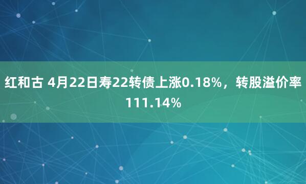 红和古 4月22日寿22转债上涨0.18%，转股溢价率111.14%