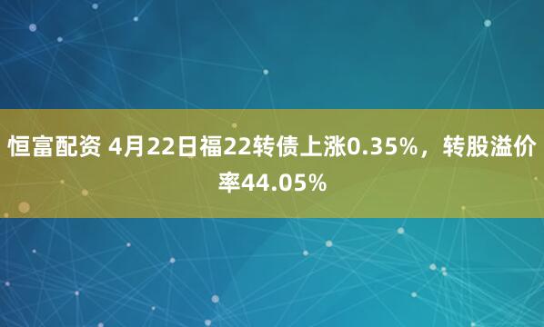 恒富配资 4月22日福22转债上涨0.35%，转股溢价率44.05%
