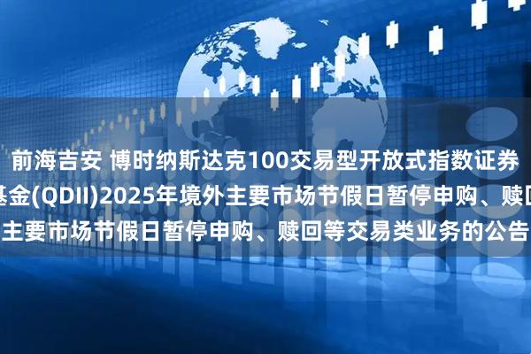 前海吉安 博时纳斯达克100交易型开放式指数证券投资基金发起式联接基金(QDII)2025年境外主要市场节假日暂停申购、赎回等交易类业务的公告