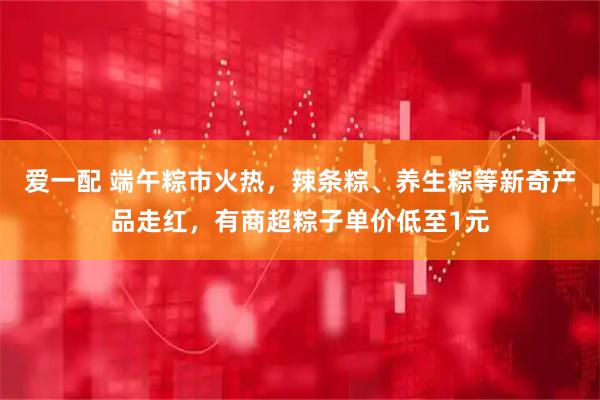 爱一配 端午粽市火热，辣条粽、养生粽等新奇产品走红，有商超粽子单价低至1元