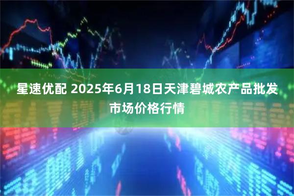 星速优配 2025年6月18日天津碧城农产品批发市场价格行情