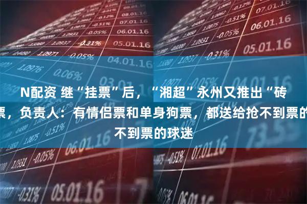 N配资 继“挂票”后，“湘超”永州又推出“砖”家票，负责人：有情侣票和单身狗票，都送给抢不到票的球迷