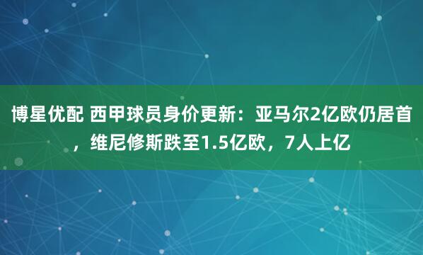 博星优配 西甲球员身价更新：亚马尔2亿欧仍居首，维尼修斯跌至1.5亿欧，7人上亿