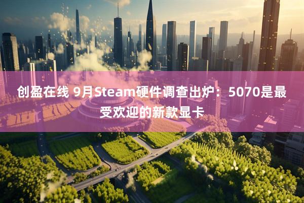 创盈在线 9月Steam硬件调查出炉：5070是最受欢迎的新款显卡