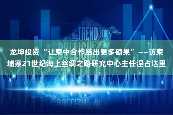 龙坤投资 “让柬中合作结出更多硕果” ——访柬埔寨21世纪海上丝绸之路研究中心主任涅占达里