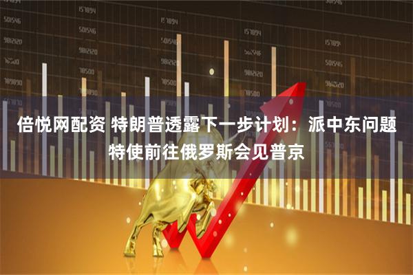 倍悦网配资 特朗普透露下一步计划：派中东问题特使前往俄罗斯会见普京