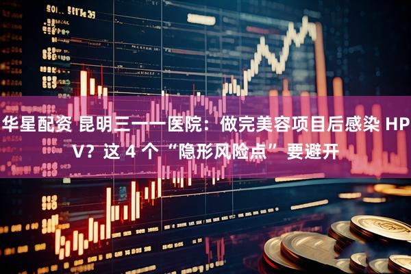 华星配资 昆明三一一医院：做完美容项目后感染 HPV？这 4 个 “隐形风险点” 要避开