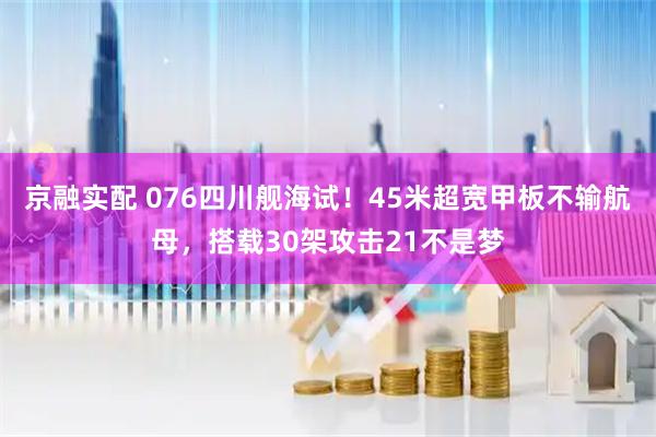 京融实配 076四川舰海试！45米超宽甲板不输航母，搭载30架攻击21不是梦