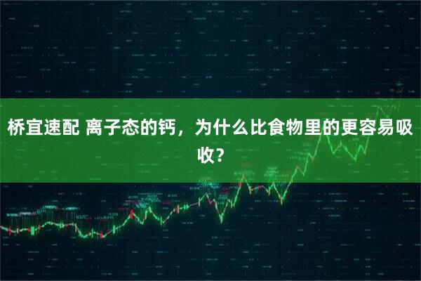 桥宜速配 离子态的钙，为什么比食物里的更容易吸收？