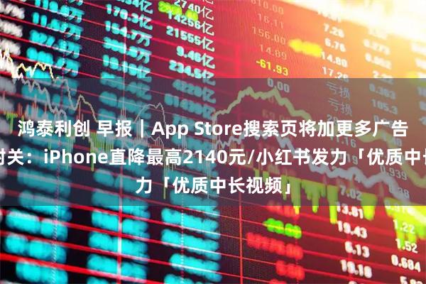 鸿泰利创 早报｜App Store搜索页将加更多广告/海南封关：iPhone直降最高2140元/小红书发力「优质中长视频」