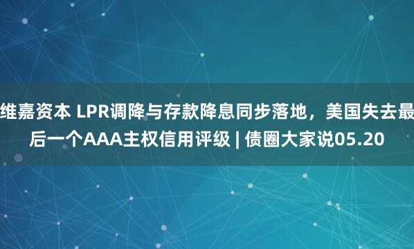维嘉资本 LPR调降与存款降息同步落地，美国失去最后一个AAA主权信用评级 | 债圈大家说05.20