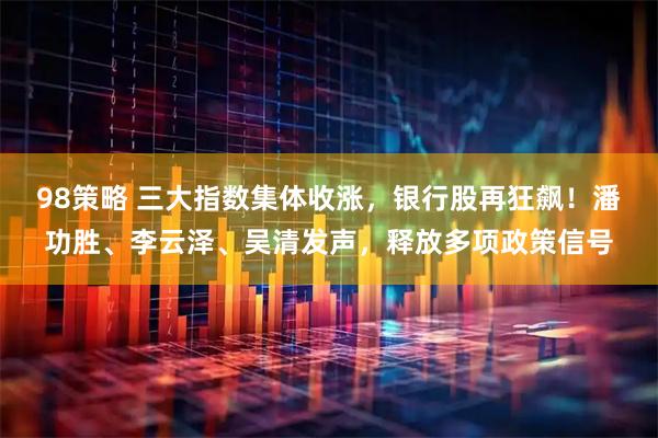 98策略 三大指数集体收涨，银行股再狂飙！潘功胜、李云泽、吴清发声，释放多项政策信号