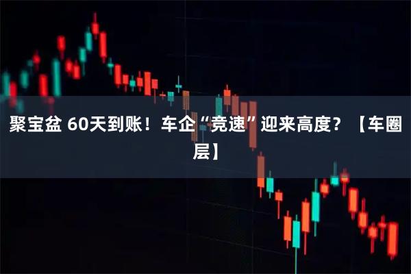 聚宝盆 60天到账！车企“竞速”迎来高度？【车圈层】