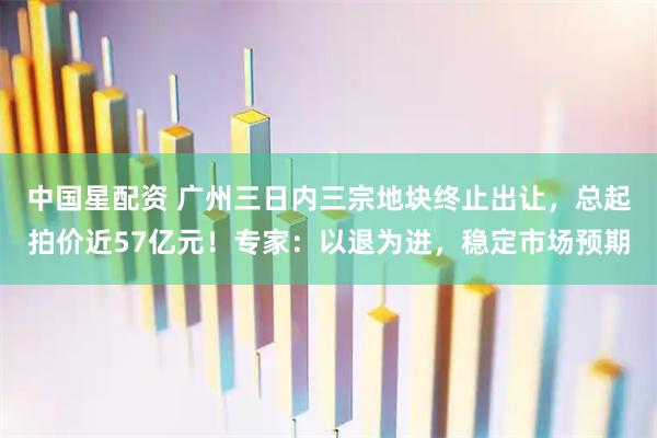 中国星配资 广州三日内三宗地块终止出让，总起拍价近57亿元！专家：以退为进，稳定市场预期