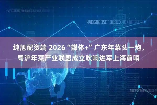 纯旭配资端 2026“媒体+”广东年菜头一炮，粤沪年菜产业联盟成立吹响进军上海前哨