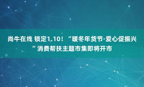 尚牛在线 锁定1.10！“暖冬年货节·爱心促振兴”消费帮扶主题市集即将开市