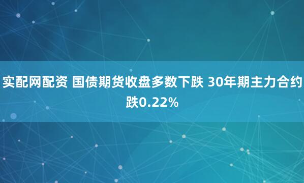 实配网配资 国债期货收盘多数下跌 30年期主力合约跌0.22%