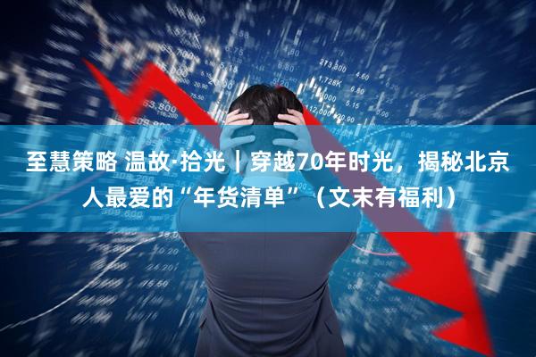 至慧策略 温故·拾光｜穿越70年时光，揭秘北京人最爱的“年货清单”（文末有福利）