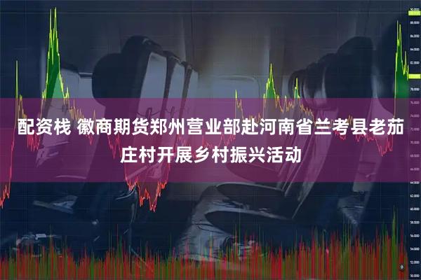 配资栈 徽商期货郑州营业部赴河南省兰考县老茄庄村开展乡村振兴活动