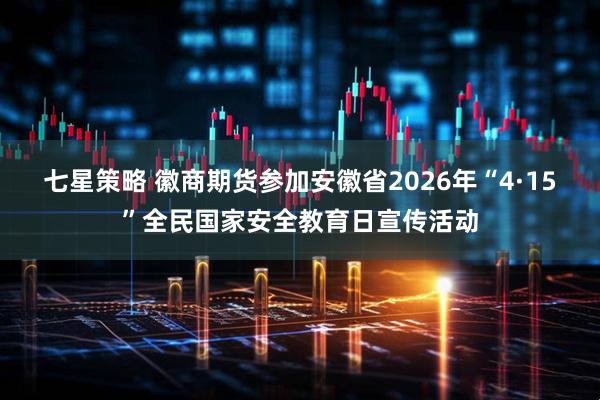 七星策略 徽商期货参加安徽省2026年“4·15”全民国家安全教育日宣传活动