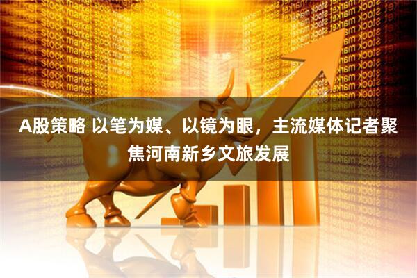 A股策略 以笔为媒、以镜为眼，主流媒体记者聚焦河南新乡文旅发展