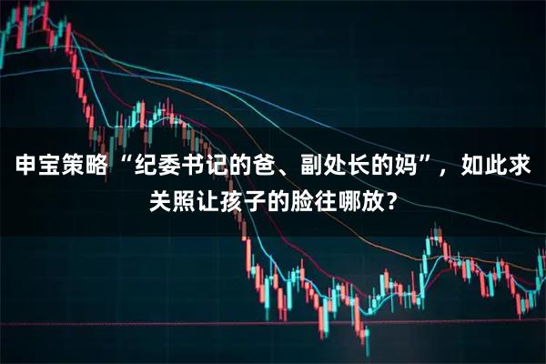 申宝策略 “纪委书记的爸、副处长的妈”，如此求关照让孩子的脸往哪放？