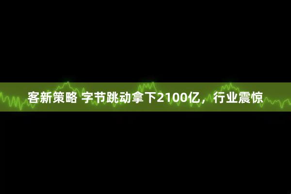 客新策略 字节跳动拿下2100亿，行业震惊
